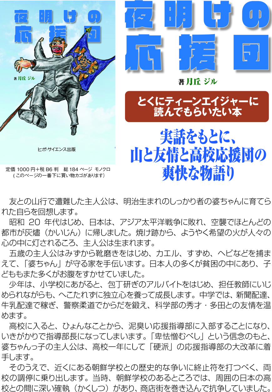 ＊とくにティーンエイジャーに読んでもらいたい本  実話をもとに、 山と友情と高校応援団の爽快な物語り  友との山行で遭難した主人公は、明治生まれのしっかり者の婆ちゃんに育てられた自らを回想します。 昭和20年代はじめ、日本は、アジア太平洋戦争に敗れ、空襲でほとんどの都市が灰燼（かいじん）に帰しました。焼け跡から、ようやく希望の火が人々の心の中に灯されるころ、主人公は生まれます。 五歳の主人公はみずから靴磨きをはじめ、カエル、すずめ、ヘビなどを捕まえて、「婆ちゃん」が守る家を手伝います。日本人の多くが貧困の中にあり、子どももまた多くがお腹をすかせていました。 少年は、小学校にあがると、包丁研ぎのアルバイトをはじめ、担任教師にいじめられながらも、へこたれずに独立心を養って成長します。中学では、新聞配達、牛乳配達で稼ぎ、警察柔道でからだを鍛え、科学部の秀才・多田との友情を温めます。 　高校に入ると、ひょんなことから、泥臭い応援指導部に入部することになり、いきがかりで指導部長になってしまいます。「卑怯憎むべし」という信念のもと、婆ちゃんっ子の主人公は、高校一年にして「硬派」の応援指導部の大改革に着手します。 そのうえで、近くにある朝鮮学校との歴史的な争いに終止符を打つべく、両校の調停に乗り出します。当時、朝鮮学校のあるところでは、周囲の日本の高校との間に深い確執（かくしつ）があり、商店街を巻き込んで抗争していました。