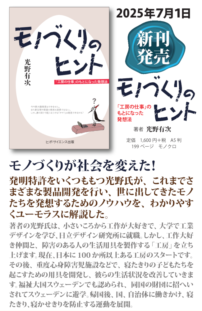 モノづくりが社会を変えた!
発明特許をいくつももつ光野氏が、これまでさ
まざまな製品開発を行い、世に出してきたモノ
たちを発想するためのノウハウを、わかりやす
くユーモラスに解説した。
著者の光野氏は、小さいころから工作が大好きで、大学で工業
デザインを学び、
日立デザイン研究所に就職。
しかし、工作大好
き仲間と、障害のある人の生活用具を製作する「工房」を立ち
上げます。現在、
日本に 100 か所以上ある工房のスタートです。
その後、重度心身障害児施設などで、寝たきりの子どもたちを
起こすための用具を開発し、彼らの生活状況を改善していきま
す。福祉大国スウェーデンでも認められ、同国の財団に招へい
されてスウェーデンに遊学。帰国後、国、自治体に働きかけ、寝
たきり、寝かせきりを防止する運動を展開。